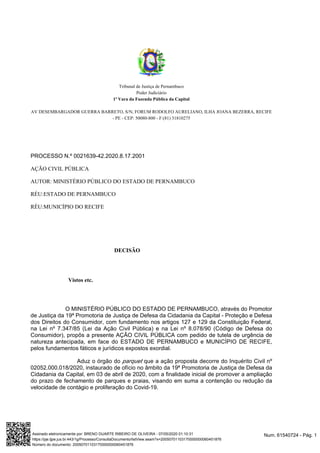 Tribunal de Justiça de Pernambuco
Poder Judiciário
1ª Vara da Fazenda Pública da Capital
AV DESEMBARGADOR GUERRA BARRETO, S/N, FORUM RODOLFO AURELIANO, ILHA JOANA BEZERRA, RECIFE
- PE - CEP: 50080-800 - F:(81) 31810275
PROCESSO N.º 0021639-42.2020.8.17.2001
AÇÃO CIVIL PÚBLICA
AUTOR: MINISTÉRIO PÚBLICO DO ESTADO DE PERNAMBUCO
RÉU:ESTADO DE PERNAMBUCO
RÉU:MUNICÍPIO DO RECIFE
DECISÃO
Vistos etc.
O MINISTÉRIO PÚBLICO DO ESTADO DE PERNAMBUCO, através do Promotor
de Justiça da 19ª Promotoria de Justiça de Defesa da Cidadania da Capital - Proteção e Defesa
dos Direitos do Consumidor, com fundamento nos artigos 127 e 129 da Constituição Federal,
na Lei nº 7.347/85 (Lei da Ação Civil Pública) e na Lei nº 8.078/90 (Código de Defesa do
Consumidor), propôs a presente AÇÃO CIVIL PÚBLICA com pedido de tutela de urgência de
natureza antecipada, em face do ESTADO DE PERNAMBUCO e MUNICÍPIO DE RECIFE,
pelos fundamentos fáticos e jurídicos expostos exordial.
Aduz o órgão do que a ação proposta decorre do Inquérito Civil nºparquet
02052.000.018/2020, instaurado de ofício no âmbito da 19ª Promotoria de Justiça de Defesa da
Cidadania da Capital, em 03 de abril de 2020, com a finalidade inicial de promover a ampliação
do prazo de fechamento de parques e praias, visando em suma a contenção ou redução da
velocidade de contágio e proliferação do Covid-19.
Num. 61540724 - Pág. 1Assinado eletronicamente por: BRENO DUARTE RIBEIRO DE OLIVEIRA - 07/05/2020 01:10:31
https://pje.tjpe.jus.br:443/1g/Processo/ConsultaDocumento/listView.seam?x=20050701103170000000060451876
Número do documento: 20050701103170000000060451876
 