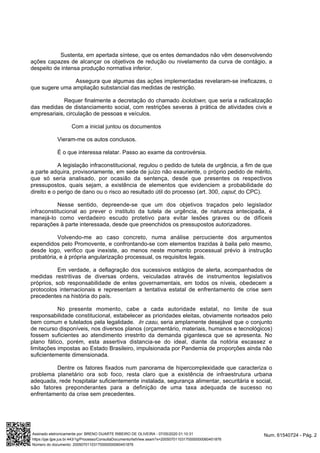 Sustenta, em apertada síntese, que os entes demandados não vêm desenvolvendo
ações capazes de alcançar os objetivos de redução ou nivelamento da curva de contágio, a
despeito de intensa produção normativa inferior.
Assegura que algumas das ações implementadas revelaram-se ineficazes, o
que sugere uma ampliação substancial das medidas de restrição.
Requer finalmente a decretação do chamado , que seria a radicalizaçãolockdown
das medidas de distanciamento social, com restrições severas à prática de atividades civis e
empresariais, circulação de pessoas e veículos.
Com a inicial juntou os documentos
Vieram-me os autos conclusos.
É o que interessa relatar. Passo ao exame da controvérsia.
A legislação infraconstitucional, regulou o pedido de tutela de urgência, a fim de que
a parte adquira, provisoriamente, em sede de juízo não exauriente, o próprio pedido de mérito,
que só seria analisado, por ocasião da sentença, desde que presentes os respectivos
pressupostos, quais sejam, a existência de elementos que evidenciem a probabilidade do
(art. 300, , do CPC).direito e o perigo de dano ou o risco ao resultado útil do processo caput
Nesse sentido, depreende-se que um dos objetivos traçados pelo legislador
infraconstitucional ao prever o instituto da tutela de urgência, de natureza antecipada, é
manejá-lo como verdadeiro escudo protetivo para evitar lesões graves ou de difíceis
reparações à parte interessada, desde que preenchidos os pressupostos autorizadores.
Volvendo-me ao caso concreto, numa análise percuciente dos argumentos
expendidos pelo Promovente, e confrontando-se com elementos trazidas à baila pelo mesmo,
desde logo, verifico que inexiste, ao menos neste momento processual prévio à instrução
probatória, e à própria angularização processual, os requisitos legais.
Em verdade, a deflagração dos sucessivos estágios de alerta, acompanhados de
medidas restritivas de diversas ordens, veiculadas através de instrumentos legislativos
próprios, sob responsabilidade de entes governamentais, em todos os níveis, obedecem a
protocolos internacionais e representam a tentativa estatal de enfrentamento de crise sem
precedentes na história do país.
No presente momento, cabe a cada autoridade estatal, no limite de sua
responsabilidade constitucional, estabelecer as prioridades eleitas, obviamente norteados pelo
bem comum e tutelados pela legalidade. , seria amplamente desejável que o conjuntoIn casu
de recurso disponíveis, nos diversos planos (orçamentário, materiais, humanos e tecnológicos)
fossem suficientes ao atendimento irrestrito da demanda gigantesca que se apresenta. No
plano fático, porém, esta assertiva distancia-se do ideal, diante da notória escassez e
limitações impostas ao Estado Brasileiro, impulsionada por Pandemia de proporções ainda não
suficientemente dimensionada.
Dentre os fatores fixados num panorama de hipercomplexidade que caracteriza o
problema planetário ora sob foco, resta claro que a existência de infraestrutura urbana
adequada, rede hospitalar suficientemente instalada, segurança alimentar, securitária e social,
são fatores preponderantes para a definição de uma taxa adequada de sucesso no
enfrentamento da crise sem precedentes.
Num. 61540724 - Pág. 2Assinado eletronicamente por: BRENO DUARTE RIBEIRO DE OLIVEIRA - 07/05/2020 01:10:31
https://pje.tjpe.jus.br:443/1g/Processo/ConsultaDocumento/listView.seam?x=20050701103170000000060451876
Número do documento: 20050701103170000000060451876
 