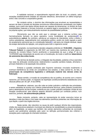 A realidade nacional, e especialmente regional além da local, no entanto, salvo
exceções estatisticamente dotadas de reduzida relevância, demonstram um déficit longínquo
entre o fato concreto e a expectativa gerada.
No contexto acima, o domínio das informações que envolvem as necessidades e
servem de base à tomada de decisões encontra-se indiscutivelmente centralizado nos órgãos
estatais, que a partir dos dados oficiais devem ser capazes de dimensionar, no âmbito de suas
possibilidades materiais e formais (incluindo os aspecto legal e orçamentário), os limites para
as próprias ações, que indiscutivelmente revolvem as possibilidades políticas.
Obviamente que não se está aqui a advogar que o sistema jurídico seja
hermeticamente fechado no plano operativo, numa modalidade de ouautopoises[1]
autorreferência . Ao contrário, admite-se um sistema de intercâmbio, entre o direito eradical
outros subsistemas, especialmente com subsistema político, porém de modo regrado a partir
do acoplamento estrutural que é a constituição federal , sob pena de irritação tecidual, capaz[2]
de ensejar elementos de rejeição, com prejuízo para todo o organismo social.
A propósito, na recentíssima decisão colegiada proferida em , o15.04.2020 Supremo
no julgamento da ADI 6341 por maioria dos membros da corteTribunal Federal aderiu à
proposta do ministro Edson Fachin acolhendo a necessidade de que o artigo 3º da Lei
13.979/2020 seja interpretado de acordo com a Constituição, de modo a reafirmar observância
da autonomia dos entes locais.
Nos termos da decisão acima, a mitigação das faculdades, poderes e ônus exercidos
nas raias da atribuição constitucional, relativamente à questão sanitária tratada, afrontaria o
princípio federativo e da separação dos poderes.
Embora a questão analisada pelo Supremo estivesse vinculada incialmente a
eventual interferência da União em competência dos estados, a ideia central foi, de fato, a
preservação da competência legislativa e atribuição material dos demais entes da
.federação
Nesse sentido, a invasão de competência não se justifica, de acordo com o mesmo
raciocínio, por diverso poder, no espectro da repartição constitucionalmente estabelecida como
cláusula pétrea (art. 64, §4º, III da CRFB)
Ressalte-se, ademais, que não cabe ao poder judiciário a definição das prioridades,
a serem adotadas de acordo com critérios pretensamente técnicos, pelos poderes constituídos
para o desempenho de tais funções, evitando-se que o poder judiciário extrapole o limite de sua
atuação constitucional, para abarcar aspecto decisório pautado por conteúdo político, num
exercício, portanto, de autocontenção judicial.
Neste momento, portanto, cabe ao representante do poder executivo tomar as
decisões à vista dos fatos e com base nos elementos científicos presentes nas informações de
que dispõe, a partir dos órgãos técnicos.
Nesta senda, não vislumbro na causa de pedir qualquer afronta dos responsáveis,
chefes dos executivos estadual e municipal aos ditames da razoabilidade ou proporcionalidade,
além da legalidade, ao passo que também não extraio elementos suficientes de convicção
quanto aos parâmetros adotados pelo autor na definção pormenorizada dos critérios e
exceções para a aplicação do chamado lockdown.
Num. 61540724 - Pág. 3Assinado eletronicamente por: BRENO DUARTE RIBEIRO DE OLIVEIRA - 07/05/2020 01:10:31
https://pje.tjpe.jus.br:443/1g/Processo/ConsultaDocumento/listView.seam?x=20050701103170000000060451876
Número do documento: 20050701103170000000060451876
 