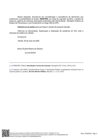 Nesse diapasão, levando-se em consideração a inexistência de elementos que
, , em sede de cognição sumária, o pedido deevidenciem a probabilidade do direito INDEFIRO
tutela de urgência de natureza antecipada pretendido pelo Demandante - Ministério Público do
Estado de Pernambuco, com fundamento no artigo 300 do CPC.
Intimem-se as partes para que fiquem cientes da presente decisão.
Citem-se os demandado, dispensada a realização de audiência do 334, ante a
natureza da matéria em debate
Cumpra-se
Recife, 05 de maio de 2020
Breno Duarte Ribeiro de Oliveira
Juiz de Direito
[1] LUHMANN, Niklas. .Introdução à teoria dos sistemas Petrópolis, RJ: Vozes, 2010, p.216
[2] A respeito vide LIMA, Fernando Rister Souza. Constituição Federal: acoplamento estrutural entre os
sistemas político e jurídico. , Brasília, v.7, n.32, 2010Revista Direito Público
Num. 61540724 - Pág. 4Assinado eletronicamente por: BRENO DUARTE RIBEIRO DE OLIVEIRA - 07/05/2020 01:10:31
https://pje.tjpe.jus.br:443/1g/Processo/ConsultaDocumento/listView.seam?x=20050701103170000000060451876
Número do documento: 20050701103170000000060451876
 