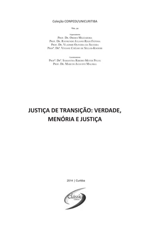 2014 Curitiba
Coleção CONPEDI/UNICURITIBA
Organizadores
Prof. Dr. Orides Mezzaroba
Prof. Dr. Raymundo Juliano Rego Feitosa
Prof. Dr. Vladmir Oliveira da Silveira
Profª. Drª. Viviane Coêlho de Séllos-Knoerr
Vol. 30
JUSTIÇA DE TRANSIÇÃO: VERDADE,
MENÓRIA E JUSTIÇA
Coordenadores
Profª. Drª. Samantha Ribeiro Meyer Pflug
Prof. Dr. Marcos Augusto Maliska
2014 Curitiba
 