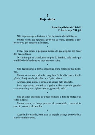 2
Hoje ainda
Reunião pública de 23-1-61
1ª Parte, cap. VII, § 8
Não esperarás pela fortuna, a fim de servir à beneficência.
Muitas vezes, na pesquisa laboriosa do ouro, gastarás o próprio corpo em cansaço infrutífero.
*
Cede, hoje ainda, a pequena moeda de que dispões em favor
dos necessitados.
O vintém que se transforma no pão do faminto vale mais que
o milhão indefinidamente sepultado no cofre.
*
Não requestarás a glória acadêmica para colaborar na instrução.
Muitas vezes, na porfia da conquista de lauréis para a inteligência, desajustarás, debalde, a própria cabeça.
Ampara, hoje ainda, o irmão que anseia pelo alfabeto.
Leve explicação que induza alguém a libertar-se da ignorância vale mais que o diploma nobre, guardado inútil.
*
Não exigirás ascensão ao poder humano a fim de proteger as
vidas alheiras.
Muitas vezes, na longa procura de autoridade, consumirás,
em vão, o ensejo de auxiliar.
*
Acende, hoje ainda, para essa ou aquela criança extraviada, a
luz do caminho certo.

 