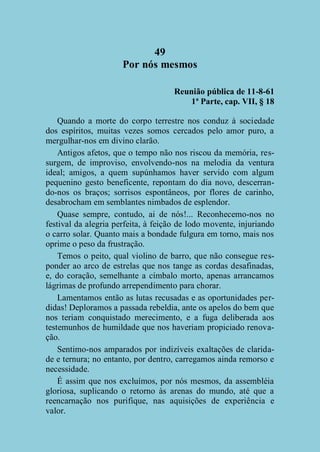 49
Por nós mesmos
Reunião pública de 11-8-61
1ª Parte, cap. VII, § 18
Quando a morte do corpo terrestre nos conduz à sociedade
dos espíritos, muitas vezes somos cercados pelo amor puro, a
mergulhar-nos em divino clarão.
Antigos afetos, que o tempo não nos riscou da memória, ressurgem, de improviso, envolvendo-nos na melodia da ventura
ideal; amigos, a quem supúnhamos haver servido com algum
pequenino gesto beneficente, repontam do dia novo, descerrando-nos os braços; sorrisos espontâneos, por flores de carinho,
desabrocham em semblantes nimbados de esplendor.
Quase sempre, contudo, ai de nós!... Reconhecemo-nos no
festival da alegria perfeita, à feição de lodo movente, injuriando
o carro solar. Quanto mais a bondade fulgura em torno, mais nos
oprime o peso da frustração.
Temos o peito, qual violino de barro, que não consegue responder ao arco de estrelas que nos tange as cordas desafinadas,
e, do coração, semelhante a címbalo morto, apenas arrancamos
lágrimas de profundo arrependimento para chorar.
Lamentamos então as lutas recusadas e as oportunidades perdidas! Deploramos a passada rebeldia, ante os apelos do bem que
nos teriam conquistado merecimento, e a fuga deliberada aos
testemunhos de humildade que nos haveriam propiciado renovação.
Sentimo-nos amparados por indizíveis exaltações de claridade e ternura; no entanto, por dentro, carregamos ainda remorso e
necessidade.
É assim que nos excluímos, por nós mesmos, da assembléia
gloriosa, suplicando o retorno às arenas do mundo, até que a
reencarnação nos purifique, nas aquisições de experiência e
valor.

 