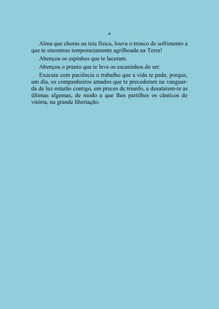 *
Alma que choras na teia física, louva o tronco de sofrimento a
que te encontras temporariamente agrilhoada na Terra!
Abençoa os espinhos que te laceram.
Abençoa o pranto que te lava os escaninhos do ser.
Executa com paciência o trabalho que a vida te pede, porque,
um dia, os companheiros amados que te precederam na vanguarda de luz estarão contigo, em preces de triunfo, a desatarem-te as
últimas algemas, de modo a que lhes partilhes os cânticos de
vitória, na grande libertação.

 