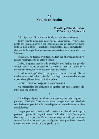 51
Nas leis do destino
Reunião pública de 18-8-61
1ª Parte, cap. VI, item 15
Não digas que Deus sentencia alguém a torturas eternas.
Tanto quanto podemos perceber o Pensamento Divino, imanente em todos os seres e em todas as coisas, o Criador se manifesta a nós outros – criaturas conscientes, mas imperfeitas –
através de leis que Lhe expressam os objetivos no rumo do Bem
Supremo.
Essas leis, na feição primitiva, podem ser abordadas nos processos rudimentares do campo físico.
O fogo é agente precioso da evolução, nos limites em que deve ser conservado; entretanto, se colas a mão no braseiro, é
natural incorras, de imediato, nas conseqüências.
A máquina é apêndice do progresso; contudo, se não lhe atendes as necessidades, sofrerás, para logo, os resultados desastrosos da negligência ou da indisciplina.
Ocorre o mesmo, nos planos da consciência.
Na matemática do Universo, o destino dar-nos-á sempre daquilo que lhe dermos.
*
É inútil que dignitários desse ou daquele princípio religioso te
pintem o Todo-Perfeito por soberano purpurado, suscetível de
encolerizar-se por falta de vassalagem ou envaidecer-se à vista
de adulações.
Os que procedem assim podem estar movidos de santos propósitos ou piamente magnetizados por lendas e tradições respeitáveis que o tempo mumificou, mas se esquecem de que, mesma
ante as leis dos homens, pessoa alguma consegue furtar, moralmente, o merecimento ou a culpa de outra.

 