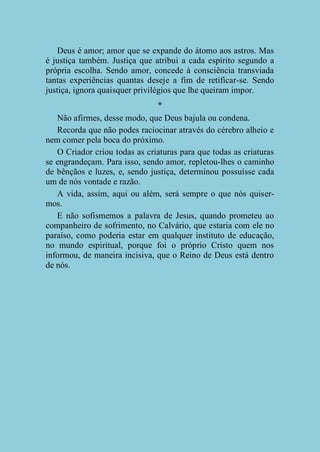 Deus é amor; amor que se expande do átomo aos astros. Mas
é justiça também. Justiça que atribui a cada espírito segundo a
própria escolha. Sendo amor, concede à consciência transviada
tantas experiências quantas deseje a fim de retificar-se. Sendo
justiça, ignora quaisquer privilégios que lhe queiram impor.
*
Não afirmes, desse modo, que Deus bajula ou condena.
Recorda que não podes raciocinar através do cérebro alheio e
nem comer pela boca do próximo.
O Criador criou todas as criaturas para que todas as criaturas
se engrandeçam. Para isso, sendo amor, repletou-lhes o caminho
de bênçãos e luzes, e, sendo justiça, determinou possuísse cada
um de nós vontade e razão.
A vida, assim, aqui ou além, será sempre o que nós quisermos.
E não sofismemos a palavra de Jesus, quando prometeu ao
companheiro de sofrimento, no Calvário, que estaria com ele no
paraíso, como poderia estar em qualquer instituto de educação,
no mundo espiritual, porque foi o próprio Cristo quem nos
informou, de maneira incisiva, que o Reino de Deus está dentro
de nós.

 