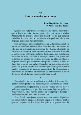 52
Ante os mundos superiores
Reunião pública de 21-8-61
1ª Parte, cap. III, item 11
Quando nos referirmos aos mundos superiores, recordemos
que a Terra, um dia, formará entre eles, por estância divina.
Atualmente, no entanto, apesar das magnificências que laureiam
a civilização em todos os continentes, não podemos alhear-nos
do preço que pagará pela promoção.
Sem dúvida, os campos ideológicos da vida internacional entrarão em conflitos encarniçados pelo domínio. As nuvens de
ódio que se avolumam, na psicosfera do Planeta, rebentarão em
tormentas arrasadoras sobre as comunidades terrestres. Contudo,
as vibrações do sofrimento coletivo funcionarão por radioterapia
na esfera da alma, sanando a alienação mental dos povos que
sustentam as chagas da miséria, em nome da idéia de Deus, e
daqueles outros que pretendem extirpá-las, banindo a idéia de
Deus das próprias cogitações. Engenhos de extermínio desintegrarão os quistos raciais e as cadeias que amordaçam o pensamento, remediando as agonias econômicas da Humanidade e
dissipando as correntes envenenadas do materialismo, a estender-se por afrodisíaco da irresponsabilidade moral.
*
Enunciando, porém, semelhantes verdades, é forçoso dizer
que não somos profetas do belicismo, nem Cassandras do terror.
Examinamos simplesmente o quadro escuro que as nações
poderosas organizaram e que lhes atormenta, hoje, os gabinetes
de governança, ainda mesmo quando se esforçam por disfarçá-lo
nos banquetes políticos e nos votos de paz.
E, ao fazê-lo, desejamos apenas asseverar a nossa fé positiva
no grande futuro, quando o homem, superior a todas as contingências, respirar, enfim, livre dos polvos da guerra que lhe

 
