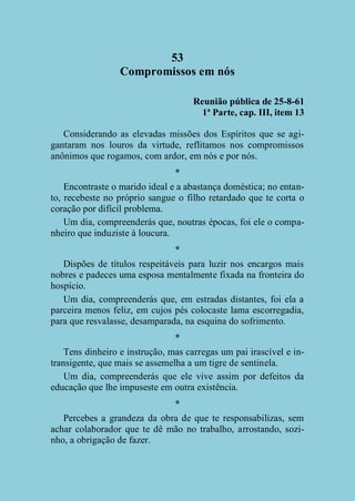 53
Compromissos em nós
Reunião pública de 25-8-61
1ª Parte, cap. III, item 13
Considerando as elevadas missões dos Espíritos que se agigantaram nos louros da virtude, reflitamos nos compromissos
anônimos que rogamos, com ardor, em nós e por nós.
*
Encontraste o marido ideal e a abastança doméstica; no entanto, recebeste no próprio sangue o filho retardado que te corta o
coração por difícil problema.
Um dia, compreenderás que, noutras épocas, foi ele o companheiro que induziste à loucura.
*
Dispões de títulos respeitáveis para luzir nos encargos mais
nobres e padeces uma esposa mentalmente fixada na fronteira do
hospício.
Um dia, compreenderás que, em estradas distantes, foi ela a
parceira menos feliz, em cujos pés colocaste lama escorregadia,
para que resvalasse, desamparada, na esquina do sofrimento.
*
Tens dinheiro e instrução, mas carregas um pai irascível e intransigente, que mais se assemelha a um tigre de sentinela.
Um dia, compreenderás que ele vive assim por defeitos da
educação que lhe impuseste em outra existência.
*
Percebes a grandeza da obra de que te responsabilizas, sem
achar colaborador que te dê mão no trabalho, arrostando, sozinho, a obrigação de fazer.

 