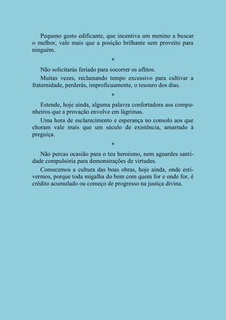 Pequeno gesto edificante, que incentiva um menino a buscar
o melhor, vale mais que a posição brilhante sem proveito para
ninguém.
*
Não solicitarás feriado para socorrer os aflitos.
Muitas vezes, reclamando tempo excessivo para cultivar a
fraternidade, perderás, improficuamente, o tesouro dos dias.
*
Estende, hoje ainda, alguma palavra confortadora aos companheiros que a provação envolve em lágrimas.
Uma hora de esclarecimento e esperança no consolo aos que
choram vale mais que um século de existência, amarrado à
preguiça.
*
Não percas ocasião para o teu heroísmo, nem aguardes santidade compulsória para demonstrações de virtudes.
Comecemos a cultura das boas obras, hoje ainda, onde estivermos, porque toda migalha do bem com quem for e onde for, é
crédito acumulado ou começo de progresso na justiça divina.

 