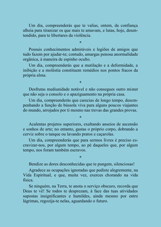 Um dia, compreenderás que te valias, ontem, da confiança
alheia para tiranizar os que mais te amavam, e lutas, hoje, desentendido, para te libertares da violência.
*
Possuis conhecimentos admiráveis e legiões de amigos que
tudo fazem por ajudar-te; contudo, amargas penosa anormalidade
orgânica, à maneira de espinho oculto.
Um dia, compreenderás que a mutilação e a deformidade, a
inibição e a moléstia constituem remédios nos pontos fracos da
própria alma.
*
Desfrutas mediunidade notável e não consegues outro mister
que não seja o consolo e o apaziguamento na própria casa.
Um dia, compreenderás que carecias de longo tempo, desempenhando a função de bússola viva para alguns poucos viajantes
do mundo, arrojados por ti mesmo nas trevas das grandes provas.
*
Acalentas projetos superiores, exaltando anseios de ascensão
e sonhos de arte; no entanto, gastas o próprio corpo, dobrando a
cerviz sobre o tanque ou lavando pratos e caçarolas.
Um dia, compreenderás que para sermos livres é preciso escravizar-nos, por algum tempo, ao pé daqueles que, por algum
tempo, nos foram também escravos.
*
Bendize as dores desconhecidas que te pungem, silenciosas!
Agradece as ocupações ignoradas que pediste alegremente, na
Vida Espiritual, e que, muita vez, exerces chorando na vida
física.
Se ninguém, na Terra, te anota o serviço obscuro, recorda que
Deus te vê! Se todos te desprezam, à face das tuas atividades
supostas insignificantes e humildes, ainda mesmo por entre
lágrimas, regozija-te nelas, aguardando o futuro.

 