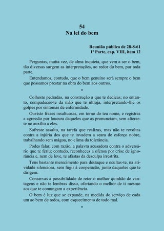 54
Na lei do bem
Reunião pública de 28-8-61
1ª Parte, cap. VIII, item 12
Perguntas, muita vez, de alma inquieta, que vem a ser o bem,
tão diversas surgem as interpretações, ao redor do bem, por toda
parte.
Entendamos, contudo, que o bem genuíno será sempre o bem
que possamos prestar na obra do bem aos outros.
*
Colheste pedradas, na construção a que te dedicas; no entanto, compadeces-te da mão que te ultraja, interpretando-lhe os
golpes por sintomas de enfermidade.
Ouviste frases insultuosas, em torno do teu nome, e registras
a agressão por loucura daqueles que as pronunciam, sem alterarte no auxílio a eles.
Sofreste assalto, na tarefa que realizas, mas não te revoltas
contra a injúria dos que te invadem a seara de esforço nobre,
trabalhando sem mágoa, no clima da tolerância.
Podes falar, com razão, a palavra acusadora contra o adversário que te feriu; contudo, reconheces a ofensa por crise de ignorância e, nem de leve, te afastas da desculpa irrestrita.
Tens bastante merecimento para destaque e ocultas-te, na atividade silenciosa, sem fugir à cooperação, junto daqueles que te
dirigem.
Conservas a possibilidade de reter o melhor quinhão de vantagens e não te lembras disso, ofertando o melhor de ti mesmo
aos que te comungam a experiência.
O bem é luz que se expande, na medida do serviço de cada
um ao bem de todos, com esquecimento de todo mal.
*

 
