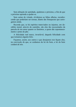 Sem afetação de santidade, ajudemos o próximo, a fim de que
o próximo aprenda a ajudar-se.
Sem cartaz de virtude, olvidemos as faltas alheias, reconhecendo que poderiam ser nossas, diante das franquezas que carregamos ainda.
Recorda que, se há espíritos transviados ou injustos, em decúbito moral, através do caminho, são eles tão necessitados da
parcela de teu amor quanto os famintos, a quem dás espontaneamente o prato de pão.
A felicidade real nasce, invariável, daquela felicidade com
que tornamos alguém feliz.
Façamos, assim, aos outros o que desejamos nos façam eles,
na convicção de que, se cuidamos da lei do bem, a lei do bem
cuidará de nós.

 