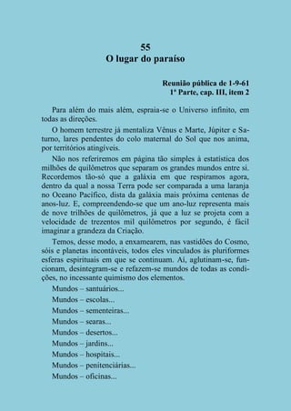 55
O lugar do paraíso
Reunião pública de 1-9-61
1ª Parte, cap. III, item 2
Para além do mais além, espraia-se o Universo infinito, em
todas as direções.
O homem terrestre já mentaliza Vênus e Marte, Júpiter e Saturno, lares pendentes do colo maternal do Sol que nos anima,
por territórios atingíveis.
Não nos referiremos em página tão simples à estatística dos
milhões de quilômetros que separam os grandes mundos entre si.
Recordemos tão-só que a galáxia em que respiramos agora,
dentro da qual a nossa Terra pode ser comparada a uma laranja
no Oceano Pacífico, dista da galáxia mais próxima centenas de
anos-luz. E, compreendendo-se que um ano-luz representa mais
de nove trilhões de quilômetros, já que a luz se projeta com a
velocidade de trezentos mil quilômetros por segundo, é fácil
imaginar a grandeza da Criação.
Temos, desse modo, a enxamearem, nas vastidões do Cosmo,
sóis e planetas incontáveis, todos eles vinculados às pluriformes
esferas espirituais em que se continuam. Aí, aglutinam-se, funcionam, desintegram-se e refazem-se mundos de todas as condições, no incessante quimismo dos elementos.
Mundos – santuários...
Mundos – escolas...
Mundos – sementeiras...
Mundos – searas...
Mundos – desertos...
Mundos – jardins...
Mundos – hospitais...
Mundos – penitenciárias...
Mundos – oficinas...

 