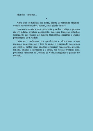 Mundos – museus...
*
Alma que te purificas na Terra, diante de tamanha magnificência, não menoscabes, porém, a tua glória celeste.
No círculo da dor e da experiência, guardas contigo o gérmen
da Divindade. Criatura consciente, mais que todas as soberbas
formações dos planos de matéria transitória, encerras o eterno
pensamento do Criador!
Lutemos e soframos, por aperfeiçoar e aformosear a nós
mesmos, nascendo sob o teto da carne e renascendo nos reinos
do Espírito, tantas vezes quantas se fizerem necessárias, até que,
um dia, aliando a sabedoria e o amor, por nossas próprias asas,
possamos remontar ao Coração da Vida, carregando o paraíso no
coração.

 