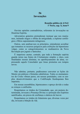 56
Invocações
Reunião pública de 4-9-61
1ª Parte, cap. X, item 9
Ouviste opiniões contraditórias, referentes às invocações na
Doutrina Espírita.
Adversários gratuitos pretenderam insinuar que nos reuníamos, imitando magos e sibilas da antiguidade, a explorar sortilégios e filtros supostamente milagrosos.
Outros, sem analisar-nos os princípios, entenderam acreditar
que tomamos os recursos psíquicos para exibições de hipnotismo
vulgar, como se categorizássemos os medianeiros da Nova
Revelação por jograis e fantoches.
É imperioso anotar, contudo, que toda a formação espírita
guarda raízes nas fontes do Cristianismo simples e claro, com
finalidades morais distintas, no aperfeiçoamento da alma, expressando aquele Consolador que Jesus prometeu aos tempos
novos.
*
Não admitas, portanto, pudéssemos converter as lições do
Mestre em práticas e fórmulas cabalísticas. Todos os ensinamentos do Cristo vibram puros, em nossos postulados, com os amplos desenvolvimentos que a Codificação Kardequiana lhes
imprimiu.
Em nossas assembléias, hipotecamos o apreço devido a todas
as crenças e confissões.
Respeitamos os irmãos da Cristandade, que, em postura determinada, invocam a Presença Divina e a proteção dos Espíritos
santificados, em preces de confiança e cânticos de louvor.
Respeitamos os irmãos do Islamismo que, diversas vezes por
dia, invocam a bênção de Alá.

 