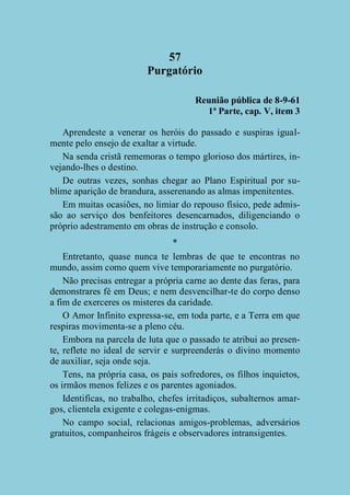 57
Purgatório
Reunião pública de 8-9-61
1ª Parte, cap. V, item 3
Aprendeste a venerar os heróis do passado e suspiras igualmente pelo ensejo de exaltar a virtude.
Na senda cristã rememoras o tempo glorioso dos mártires, invejando-lhes o destino.
De outras vezes, sonhas chegar ao Plano Espiritual por sublime aparição de brandura, asserenando as almas impenitentes.
Em muitas ocasiões, no limiar do repouso físico, pede admissão ao serviço dos benfeitores desencarnados, diligenciando o
próprio adestramento em obras de instrução e consolo.
*
Entretanto, quase nunca te lembras de que te encontras no
mundo, assim como quem vive temporariamente no purgatório.
Não precisas entregar a própria carne ao dente das feras, para
demonstrares fé em Deus; e nem desvencilhar-te do corpo denso
a fim de exerceres os misteres da caridade.
O Amor Infinito expressa-se, em toda parte, e a Terra em que
respiras movimenta-se a pleno céu.
Embora na parcela de luta que o passado te atribui ao presente, reflete no ideal de servir e surpreenderás o divino momento
de auxiliar, seja onde seja.
Tens, na própria casa, os pais sofredores, os filhos inquietos,
os irmãos menos felizes e os parentes agoniados.
Identificas, no trabalho, chefes irritadiços, subalternos amargos, clientela exigente e colegas-enigmas.
No campo social, relacionas amigos-problemas, adversários
gratuitos, companheiros frágeis e observadores intransigentes.

 