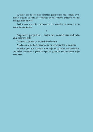 E, tanto nos becos mais simples quanto nas mais largas avenidas, segues ao lado de corações que a sombra enredou na teia
das grandes provas.
Todos, sem exceção, esperam de ti a migalha de amor e a esmola de paciência.
*
Purgatório! purgatório!... Todos nós, consciências endividadas, estamos nele.
O remédio, porém, é o caminho da cura.
Ajuda aos semelhantes para que os semelhantes te ajudem.
Aqueles que nos rodeiam são hoje os grandes necessitados.
Amanhã, contudo, é possível que os grandes necessitados sejamos nós.

 