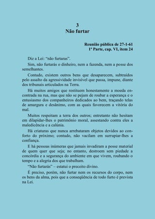3
Não furtar
Reunião pública de 27-1-61
1ª Parte, cap. VI, item 24
Diz a Lei: “não furtaras”.
Sim, não furtarás o dinheiro, nem a fazenda, nem a posse dos
semelhantes.
Contudo, existem outros bens que desaparecem, subtraídos
pelo assalto da agressividade invisível que passa, impune, diante
dos tribunais articulados na Terra.
Há muitos amigos que restituem honestamente a moeda encontrada na rua, mas que não se pejam de roubar a esperança e o
entusiasmo dos companheiros dedicados ao bem, traçando telas
de amargura e desânimo, com as quais favorecem a vitória do
mal.
Muitos respeitam a terra dos outros; entretanto não hesitam
em dilapidar-lhes o patrimônio moral, assestando contra eles a
maledicência e a calúnia.
Há criaturas que nunca arrebataram objetos devidos ao conforto do próximo; contudo, não vacilam em surrupiar-lhes a
confiança.
E há pessoas inúmeras que jamais invadiram a posse material
de quem quer que seja; no entanto, destroem sem piedade a
concórdia e a segurança do ambiente em que vivem, roubando o
tempo e a alegria dos que trabalham.
“Não furtarás” – estatui o preceito divino.
É preciso, porém, não furtar nem os recursos do corpo, nem
os bens da alma, pois que a conseqüência de todo furto é prevista
na Lei.

 