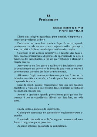 58
Precisamente
Reunião pública de 11-9-61
1ª Parte, cap. VII, §11
Diante das soluções aguardadas para amanhã, é imperioso atender aos problemas de hoje.
Declaras-te sob manchas morais e foges de servir, quando
precisamente a vida nos descerra o ensejo de auxiliar, para que o
suor, na prática do bem, nos dissipe as nódoas do coração.
Confessas-te em débitos lamentáveis e desertas das boas obras, quando precisamente dispomos da oportunidade de agir, a
benefício dos semelhantes, a fim de que venhamos a alcançar o
resgate preciso.
Asseveras-te em falta grave e acolhes-te à intolerância, quando precisamente no exercício da bondade para com os outros é
que obteremos desculpa em favor de nós mesmos.
Afirmas-te frágil, quando precisamente por isso é que as tribulações nos sitiam a estrada, a fim de que saibamos conquistar
o apoio da fortaleza.
Dizes-te inútil, quando precisamente para que nos façamos
prestativos e valiosos é que possibilidades inúmeras de trabalho
nos rodeiam em cada dia.
Acusas-te ignorante, quando precisamente para que nos instruamos é que as experiências difíceis nos desafiam, em toda
parte.
*
Não te isoles, a pretexto de imperfeição.
O discípulo permanece no educandário precisamente para aprender.
E, em todo educandário, as lições seguem curso normal, conforme o programa que as preceitua.
Ao aluno aplicado, passaporte de competência.

 
