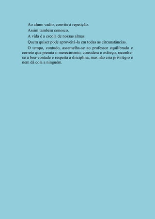 Ao aluno vadio, convite à repetição.
Assim também conosco.
A vida é a escola de nossas almas.
Quem quiser pode aproveitá-la em todas as circunstâncias.
O tempo, contudo, assemelha-se ao professor equilibrado e
correto que premia o merecimento, considera o esforço, reconhece a boa-vontade e respeita a disciplina, mas não cria privilégio e
nem dá cola a ninguém.

 