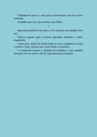 Trabalhamos por ti, a cujo passo recorreremos em nova reencarnação.
Trabalhas por nós, que seremos teus filhos.
*
Imperioso purificar-nos para o vôo supremo aos mundos felizes.
Tanto aí quanto aqui, é preciso aprender, sofrendo, e subir,
resgatando.
Assim pois, diante do irmão caído no mal, compadece-te dele
e ensina o bem, mesmo que o mal ainda te ensombre.
A compaixão mostra o caminho da caridade e, sem caridade
uns para com os outros, não há segurança para ninguém.

 