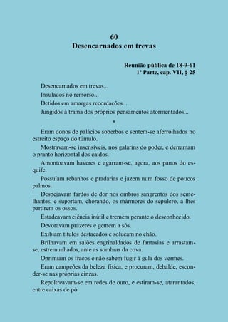 60
Desencarnados em trevas
Reunião pública de 18-9-61
1ª Parte, cap. VII, § 25
Desencarnados em trevas...
Insulados no remorso...
Detidos em amargas recordações...
Jungidos à trama dos próprios pensamentos atormentados...
*
Eram donos de palácios soberbos e sentem-se aferrolhados no
estreito espaço do túmulo.
Mostravam-se insensíveis, nos galarins do poder, e derramam
o pranto horizontal dos caídos.
Amontoavam haveres e agarram-se, agora, aos panos do esquife.
Possuíam rebanhos e pradarias e jazem num fosso de poucos
palmos.
Despejavam fardos de dor nos ombros sangrentos dos semelhantes, e suportam, chorando, os mármores do sepulcro, a lhes
partirem os ossos.
Estadeavam ciência inútil e tremem perante o desconhecido.
Devoravam prazeres e gemem a sós.
Exibiam títulos destacados e soluçam no chão.
Brilhavam em salões engrinaldados de fantasias e arrastamse, estremunhados, ante as sombras da cova.
Oprimiam os fracos e não sabem fugir à gula dos vermes.
Eram campeões da beleza física, e procuram, debalde, esconder-se nas próprias cinzas.
Repoltreavam-se em redes de ouro, e estiram-se, atarantados,
entre caixas de pó.

 
