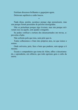 Emitiam discursos brilhantes e gaguejam agora.
Deitavam sapiência e estão loucos.
*
Nada disso, porém, acontece porque algo possuíssem, mas
sim porque foram possuídos de paixões desregradas.
Não se perturbam porque algo tiveram, mas sim porque retiveram isso ou aquilo, sem ajudar a ninguém.
Se podes verificar a tortura dos desencarnados em trevas, aproveita a lição.
Não sofrerás pelo que tens, nem pelo que és.
Todos colheremos o fruto dos próprios atos, no que temos e
somos.
Onde estiveres, pois, faze o bem que puderes, sem apego a ti
mesmo.
Escuta o companheiro que torna do Além, aflito e desorientado, e aprenderás, em silêncio, que todo egoísmo gera o culto da
morte.

 
