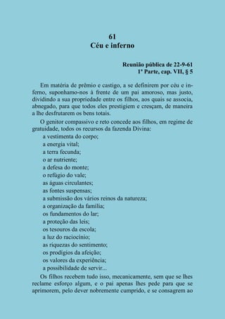 61
Céu e inferno
Reunião pública de 22-9-61
1ª Parte, cap. VII, § 5
Em matéria de prêmio e castigo, a se definirem por céu e inferno, suponhamo-nos à frente de um pai amoroso, mas justo,
dividindo a sua propriedade entre os filhos, aos quais se associa,
abnegado, para que todos eles prestigiem e cresçam, de maneira
a lhe desfrutarem os bens totais.
O genitor compassivo e reto concede aos filhos, em regime de
gratuidade, todos os recursos da fazenda Divina:
a vestimenta do corpo;
a energia vital;
a terra fecunda;
o ar nutriente;
a defesa do monte;
o refúgio do vale;
as águas circulantes;
as fontes suspensas;
a submissão dos vários reinos da natureza;
a organização da família;
os fundamentos do lar;
a proteção das leis;
os tesouros da escola;
a luz do raciocínio;
as riquezas do sentimento;
os prodígios da afeição;
os valores da experiência;
a possibilidade de servir...
Os filhos recebem tudo isso, mecanicamente, sem que se lhes
reclame esforço algum, e o pai apenas lhes pede para que se
aprimorem, pelo dever nobremente cumprido, e se consagrem ao

 