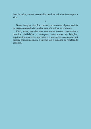 bem de todos, através do trabalho que lhes valorizará o tempo e a
vida.
*
Nessa imagem, simples embora, encontramos alguma notícia
da magnanimidade do Criador para nós outros, as criaturas.
Fácil, assim, perceber que, com tantos favores, concessões e
doações, facilidades e vantagens, entremeados de bênçãos,
suprimentos, auxílios, empréstimos e moratórias, o céu começará
sempre em nós mesmos e o inferno tem o tamanho da rebeldia de
cada um.

 