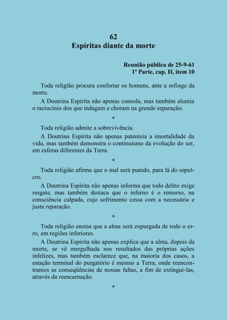 62
Espíritas diante da morte
Reunião pública de 25-9-61
1ª Parte, cap. II, item 10
Toda religião procura confortar os homens, ante a esfinge da
morte.
A Doutrina Espírita não apenas consola, mas também alumia
o raciocínio dos que indagam e choram na grande separação.
*
Toda religião admite a sobrevivência.
A Doutrina Espírita não apenas patenteia a imortalidade da
vida, mas também demonstra o continuísmo da evolução do ser,
em esferas diferentes da Terra.
*
Toda religião afirma que o mal será punido, para lá do sepulcro.
A Doutrina Espírita não apenas informa que todo delito exige
resgate, mas também destaca que o inferno é o remorso, na
consciência culpada, cujo sofrimento cessa com a necessária e
justa reparação.
*
Toda religião ensina que a alma será expurgada de todo o erro, em regiões inferiores.
A Doutrina Espírita não apenas explica que a alma, depois da
morte, se vê mergulhada nos resultados das próprias ações
infelizes, mas também esclarece que, na maioria dos casos, a
estação terminal do purgatório é mesmo a Terra, onde reencontramos as conseqüências de nossas faltas, a fim de extingui-las,
através da reencarnação.
*

 