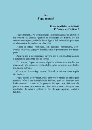 63
Fogo mental
Reunião pública de 6-10-61
1ª Parte, cap. IV, item 2
Fogo íntimo!... As consciências insensibilizadas no crime só
lhe sentem as chamas quando as entranhas do espírito se lhe
contorcem ao peso; todavia, basta ligeira falta cometida para que
as almas retas lhe sofram as labaredas...
Figura-se látego mortífero, em agitação permanente, conquanto retido no coração, imobilizando o pensamento no desespero.
Agrava-nos a inferioridade, devora-nos o tempo, dilapida-nos
a esperança, consome-nos as forças.
É como se, depois de atacar alguém, viéssemos a tombar no
recesso de nós mesmos, confundidos pelas pancadas que desferimos nos outros...
O remorso é esse fogo mental, diluindo a existência em suplício invisível.
Foge, assim, de ofender, pois, embora o perdão se erija qual
remédio eficaz, na Misericórdia Divina, para as doenças que
levianamente criamos, é da própria Lei que, aos ferirmos alguém, caiamos, por nossa vez, inevitavelmente entregues aos
resultados de nossos golpes, a fim de que sejamos também
feridos.

 