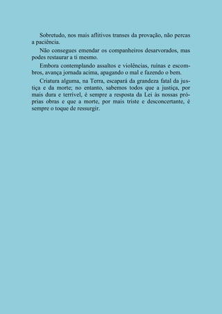 Sobretudo, nos mais aflitivos transes da provação, não percas
a paciência.
Não consegues emendar os companheiros desarvorados, mas
podes restaurar a ti mesmo.
Embora contemplando assaltos e violências, ruínas e escombros, avança jornada acima, apagando o mal e fazendo o bem.
Criatura alguma, na Terra, escapará da grandeza fatal da justiça e da morte; no entanto, sabemos todos que a justiça, por
mais dura e terrível, é sempre a resposta da Lei às nossas próprias obras e que a morte, por mais triste e desconcertante, é
sempre o toque de ressurgir.

 