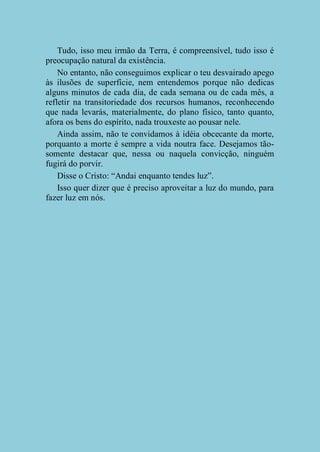 Tudo, isso meu irmão da Terra, é compreensível, tudo isso é
preocupação natural da existência.
No entanto, não conseguimos explicar o teu desvairado apego
às ilusões de superfície, nem entendemos porque não dedicas
alguns minutos de cada dia, de cada semana ou de cada mês, a
refletir na transitoriedade dos recursos humanos, reconhecendo
que nada levarás, materialmente, do plano físico, tanto quanto,
afora os bens do espírito, nada trouxeste ao pousar nele.
Ainda assim, não te convidamos à idéia obcecante da morte,
porquanto a morte é sempre a vida noutra face. Desejamos tãosomente destacar que, nessa ou naquela convicção, ninguém
fugirá do porvir.
Disse o Cristo: “Andai enquanto tendes luz”.
Isso quer dizer que é preciso aproveitar a luz do mundo, para
fazer luz em nós.

 