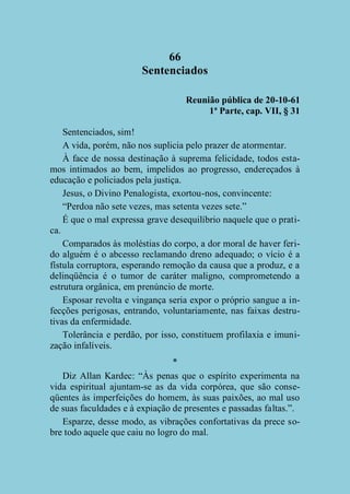 66
Sentenciados
Reunião pública de 20-10-61
1ª Parte, cap. VII, § 31
Sentenciados, sim!
A vida, porém, não nos suplicia pelo prazer de atormentar.
À face de nossa destinação à suprema felicidade, todos estamos intimados ao bem, impelidos ao progresso, endereçados à
educação e policiados pela justiça.
Jesus, o Divino Penalogista, exortou-nos, convincente:
“Perdoa não sete vezes, mas setenta vezes sete.”
É que o mal expressa grave desequilíbrio naquele que o pratica.
Comparados às moléstias do corpo, a dor moral de haver ferido alguém é o abcesso reclamando dreno adequado; o vício é a
fístula corruptora, esperando remoção da causa que a produz, e a
delinqüência é o tumor de caráter maligno, comprometendo a
estrutura orgânica, em prenúncio de morte.
Esposar revolta e vingança seria expor o próprio sangue a infecções perigosas, entrando, voluntariamente, nas faixas destrutivas da enfermidade.
Tolerância e perdão, por isso, constituem profilaxia e imunização infalíveis.
*
Diz Allan Kardec: “Às penas que o espírito experimenta na
vida espiritual ajuntam-se as da vida corpórea, que são conseqüentes às imperfeições do homem, às suas paixões, ao mal uso
de suas faculdades e à expiação de presentes e passadas faltas.”.
Esparze, desse modo, as vibrações confortativas da prece sobre todo aquele que caiu no logro do mal.

 