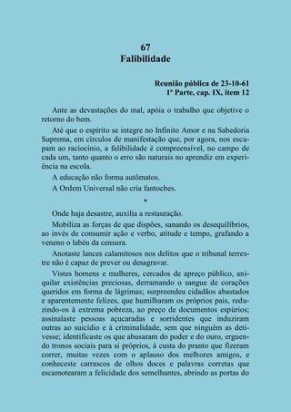 67
Falibilidade
Reunião pública de 23-10-61
1ª Parte, cap. IX, item 12
Ante as devastações do mal, apóia o trabalho que objetive o
retorno do bem.
Até que o espírito se integre no Infinito Amor e na Sabedoria
Suprema, em círculos de manifestação que, por agora, nos escapam ao raciocínio, a falibilidade é compreensível, no campo de
cada um, tanto quanto o erro são naturais no aprendiz em experiência na escola.
A educação não forma autômatos.
A Ordem Universal não cria fantoches.
*
Onde haja desastre, auxilia a restauração.
Mobiliza as forças de que dispões, sanando os desequilíbrios,
ao invés de consumir ação e verbo, atitude e tempo, grafando a
veneno o labéu da censura.
Anotaste lances calamitosos nos delitos que o tribunal terrestre não é capaz de prever ou desagravar.
Vistes homens e mulheres, cercados de apreço público, aniquilar existências preciosas, derramando o sangue de corações
queridos em forma de lágrimas; surpreendeu cidadãos abastados
e aparentemente felizes, que humilharam os próprios pais, reduzindo-os à extrema pobreza, ao preço de documentos espúrios;
assinalaste pessoas açucaradas e sorridentes que induziram
outras ao suicídio e à criminalidade, sem que ninguém as detivesse; identificaste os que abusaram do poder e do ouro, erguendo tronos sociais para si próprios, à custa do pranto que fizeram
correr, muitas vezes com o aplauso dos melhores amigos, e
conheceste carrascos de olhos doces e palavras corretas que
escamotearam a felicidade dos semelhantes, abrindo as portas do

 