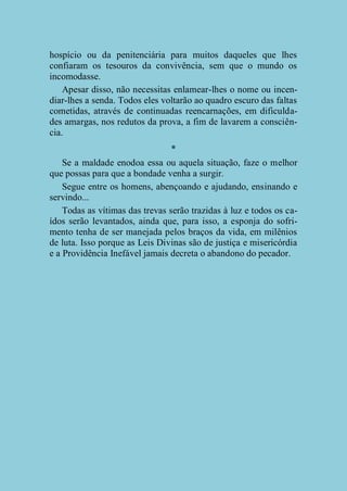 hospício ou da penitenciária para muitos daqueles que lhes
confiaram os tesouros da convivência, sem que o mundo os
incomodasse.
Apesar disso, não necessitas enlamear-lhes o nome ou incendiar-lhes a senda. Todos eles voltarão ao quadro escuro das faltas
cometidas, através de continuadas reencarnações, em dificuldades amargas, nos redutos da prova, a fim de lavarem a consciência.
*
Se a maldade enodoa essa ou aquela situação, faze o melhor
que possas para que a bondade venha a surgir.
Segue entre os homens, abençoando e ajudando, ensinando e
servindo...
Todas as vítimas das trevas serão trazidas à luz e todos os caídos serão levantados, ainda que, para isso, a esponja do sofrimento tenha de ser manejada pelos braços da vida, em milênios
de luta. Isso porque as Leis Divinas são de justiça e misericórdia
e a Providência Inefável jamais decreta o abandono do pecador.

 