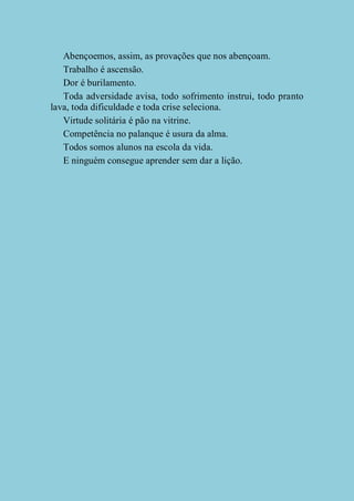 Abençoemos, assim, as provações que nos abençoam.
Trabalho é ascensão.
Dor é burilamento.
Toda adversidade avisa, todo sofrimento instrui, todo pranto
lava, toda dificuldade e toda crise seleciona.
Virtude solitária é pão na vitrine.
Competência no palanque é usura da alma.
Todos somos alunos na escola da vida.
E ninguém consegue aprender sem dar a lição.

 