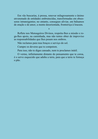 Em vão buscarias, à pressa, renovar milagrosamente o ânimo
envenenado de entidades embrutecidas, transformadas em obsessores intransigentes; no entanto, consegues aliviar, em bálsamos
de oração e de amor, a mente desorientada, fronteiriça à loucura.
*
Reflete nos Mensageiros Divinos, respeita-lhes a missão e roga-lhes apoio, na caminhada, mas não tentes obter de improviso
as responsabilidades que lhes pesam nos ombros.
Não reclames para teus braços o serviço do sol.
Cumpre os deveres que te competem.
Para isso, não te digas cansado, nem te proclames inútil.
O verme, infinitamente distante do pensamento que te coroa,
é o servo esquecido que aduba a terra, para que a terra te forneça
o pão.

 