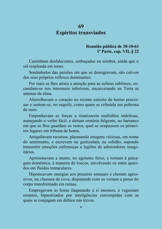 69
Espíritos transviados
Reunião pública de 30-10-61
1ª Parte, cap. VII, § 22
Caminham desfalecentes, embuçados na sombra, ainda que o
sol resplenda em torno.
Sonâmbulos das paixões em que se desregravam, são cativos
dos seus próprios reflexos dominantes.
Por mais se lhes atraia a atenção para as esferas sublimes, encasulam-se nos interesses inferiores, encarcerando na Terra as
antenas da alma.
Aferrolhavam o coração no recinto estreito de burras preciosas e sentem-se, no esquife, como quem se refestela em poltrona
de ouro.
Empenhavam as forças a tiranizarem multidões indefesas,
manejando o verbo fácil, e deitam oratória fulgente, no barranco
em que se lhes guardam os restos, qual se ocupassem os primeiros lugares em tribuna de honra.
Aniquilavam recursos, plasmando imagens viciosas, em nome
do sentimento, e escrevem ou gesticulam, na solidão, supondo
transmitir emoções enfermiças a legiões de admiradores imaginários.
Aprisionavam a mente, no egoísmo feroz, e tornam à paisagem doméstica, à maneira de loucos, envolvendo os entes queridos em fluidos tentaculares.
Hipotecavam energias aos prazeres sensuais e choram agressivos, na clausura da cova, disputando com os vermes a posse do
corpo transformado em ruínas.
Empregavam as horas ilaqueando a si mesmos, e vagueiam
errantes, hipnotizados por inteligências corrompidas com as
quais se conjugam em delitos nas trevas.
*

 