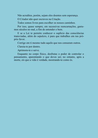 Não acredites, porém, sejam eles doentes sem esperança.
O Criador não quer escravos na Criação.
Todos somos livres para escolher os nossos caminhos.
Por isso, quase sempre, em sucessivas reencarnações, gastamos séculos no mal, a fim de entender o bem.
E se a Lei te permite conhecer o suplício das consciências
transviadas, além do sepulcro, é para que trabalhes em teu próprio favor.
Corrige em ti mesmo tudo aquilo que nos censuram outros.
Clareia-te por dentro.
Aprimora-te e serve.
Enquanto no corpo físico, desfrutas o poder de controlar o
pensamento, aparentando o que deves ser; no entanto, após a
morte, eis que a vida é verdade, mostrando-te como és.

 