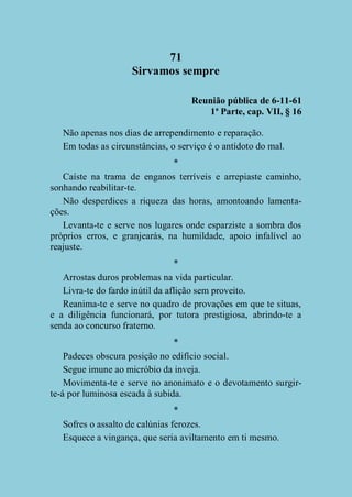 71
Sirvamos sempre
Reunião pública de 6-11-61
1ª Parte, cap. VII, § 16
Não apenas nos dias de arrependimento e reparação.
Em todas as circunstâncias, o serviço é o antídoto do mal.
*
Caíste na trama de enganos terríveis e arrepiaste caminho,
sonhando reabilitar-te.
Não desperdices a riqueza das horas, amontoando lamentações.
Levanta-te e serve nos lugares onde esparziste a sombra dos
próprios erros, e granjearás, na humildade, apoio infalível ao
reajuste.
*
Arrostas duros problemas na vida particular.
Livra-te do fardo inútil da aflição sem proveito.
Reanima-te e serve no quadro de provações em que te situas,
e a diligência funcionará, por tutora prestigiosa, abrindo-te a
senda ao concurso fraterno.
*
Padeces obscura posição no edifício social.
Segue imune ao micróbio da inveja.
Movimenta-te e serve no anonimato e o devotamento surgirte-á por luminosa escada à subida.
*
Sofres o assalto de calúnias ferozes.
Esquece a vingança, que seria aviltamento em ti mesmo.

 