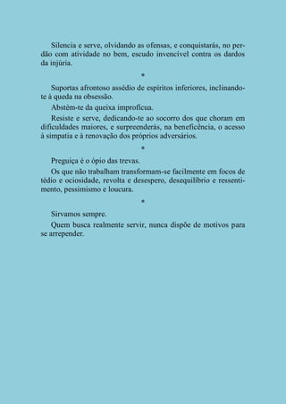 Silencia e serve, olvidando as ofensas, e conquistarás, no perdão com atividade no bem, escudo invencível contra os dardos
da injúria.
*
Suportas afrontoso assédio de espíritos inferiores, inclinandote à queda na obsessão.
Abstém-te da queixa improfícua.
Resiste e serve, dedicando-te ao socorro dos que choram em
dificuldades maiores, e surpreenderás, na beneficência, o acesso
à simpatia e à renovação dos próprios adversários.
*
Preguiça é o ópio das trevas.
Os que não trabalham transformam-se facilmente em focos de
tédio e ociosidade, revolta e desespero, desequilíbrio e ressentimento, pessimismo e loucura.
*
Sirvamos sempre.
Quem busca realmente servir, nunca dispõe de motivos para
se arrepender.

 