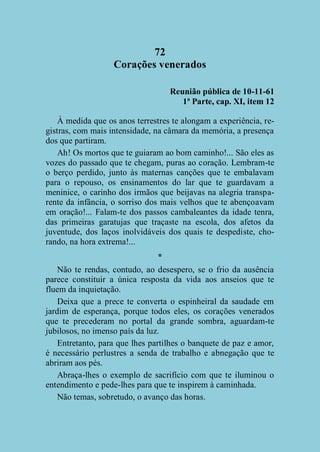 72
Corações venerados
Reunião pública de 10-11-61
1ª Parte, cap. XI, item 12
À medida que os anos terrestres te alongam a experiência, registras, com mais intensidade, na câmara da memória, a presença
dos que partiram.
Ah! Os mortos que te guiaram ao bom caminho!... São eles as
vozes do passado que te chegam, puras ao coração. Lembram-te
o berço perdido, junto às maternas canções que te embalavam
para o repouso, os ensinamentos do lar que te guardavam a
meninice, o carinho dos irmãos que beijavas na alegria transparente da infância, o sorriso dos mais velhos que te abençoavam
em oração!... Falam-te dos passos cambaleantes da idade tenra,
das primeiras garatujas que traçaste na escola, dos afetos da
juventude, dos laços inolvidáveis dos quais te despediste, chorando, na hora extrema!...
*
Não te rendas, contudo, ao desespero, se o frio da ausência
parece constituir a única resposta da vida aos anseios que te
fluem da inquietação.
Deixa que a prece te converta o espinheiral da saudade em
jardim de esperança, porque todos eles, os corações venerados
que te precederam no portal da grande sombra, aguardam-te
jubilosos, no imenso país da luz.
Entretanto, para que lhes partilhes o banquete de paz e amor,
é necessário perlustres a senda de trabalho e abnegação que te
abriram aos pés.
Abraça-lhes o exemplo de sacrifício com que te iluminou o
entendimento e pede-lhes para que te inspirem à caminhada.
Não temas, sobretudo, o avanço das horas.

 