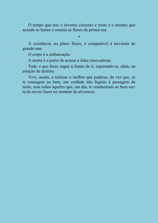 O tempo que traz o inverno cinzento e triste é o mesmo que
acende os lumes e ostenta as flores da primavera.
*
A existência, no plano físico, é comparável à travessia de
grande mar.
O corpo é a embarcação.
A morte é o porto de acesso a lides renovadoras.
Tudo o que fazes segue à frente de ti, esperando-te, além, na
estação de destino.
Vive, assim, a realizar o melhor que puderes, de vez que, se
te consagras ao bem, em verdade não fugirás à passagem da
noite, mas todos aqueles que, um dia, te conduziram ao bem serte-ão novas luzes no instante do alvorecer.

 