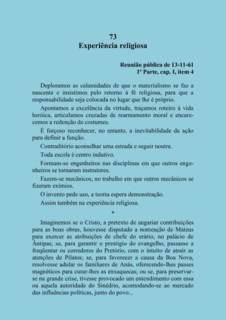 73
Experiência religiosa
Reunião pública de 13-11-61
1ª Parte, cap. I, item 4
Deploramos as calamidades de que o materialismo se faz a
nascente e insistimos pelo retorno à fé religiosa, para que a
responsabilidade seja colocada no lugar que lhe é próprio.
Apontamos a excelência da virtude, traçamos roteiro à vida
heróica, articulamos cruzadas de rearmamento moral e encarecemos a redenção de costumes.
É forçoso reconhecer, no entanto, a inevitabilidade da ação
para definir a função.
Contraditório aconselhar uma estrada e seguir noutra.
Toda escola é centro indutivo.
Formam-se engenheiros nas disciplinas em que outros engenheiros se tornaram instrutores.
Fazem-se mecânicos, no trabalho em que outros mecânicos se
fizeram exímios.
O invento pede uso, a teoria espera demonstração.
Assim também na experiência religiosa.
*
Imaginemos se o Cristo, a pretexto de angariar contribuições
para as boas obras, houvesse disputado a nomeação de Mateus
para exercer as atribuições de chefe do erário, no palácio de
Ântipas; se, para garantir o prestígio do evangelho, passasse a
freqüentar os corredores do Pretório, com o intuito de atrair as
atenções de Pilatos; se, para favorecer a causa da Boa Nova,
resolvesse adular os familiares de Anás, oferecendo-lhes passes
magnéticos para curar-lhes as enxaquecas; ou se, para preservarse na grande crise, tivesse provocado um entendimento com essa
ou aquela autoridade do Sinédrio, acomodando-se ao mercado
das influências políticas, junto do povo...

 