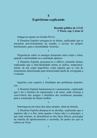 5
Espiritismo explicando
Reunião pública de 3-2-61
1ª Parte, cap. I, item 14
Indagavas quanto ao Grande Porvir.
A Doutrina Espírita sossegou-te as ânsias, explicando que te
encontras provisoriamente no mundo, a serviço do próprio
burilamento, para a imortalidade vitoriosa.
*
Perguntavas sobre os amargos desajustes entre corpo e alma,
quando a enfermidade ou a mutilação aparece.
A Doutrina Espírita asserenou-te a aflitiva contenda íntima,
explicando que a individualidade eterna se utiliza, temporariamente, de um corpo imperfeito, como alguém que se vale de
instrumento determinado para determinada tarefa de corrigenda a
si mesmo.
*
Inquirias com respeito à finalidade dos problemas domésticos.
A Doutrina Espírita harmonizou-te o pensamento, explicando
que o lar é instituto de regeneração e de amor, onde retomas a
convivência dos amigos e desafetos das existências passadas,
para a construção do futuro melhor.
*
Interrogavas em torno dos entes amados, além do túmulo.
A Doutrina Espírita dissipou-te as dúvidas, explicando que o
sepulcro não é o fim, tanto quanto o berço não é o princípio, e
que toda criatura, ao desenfaixar-se dos laços físicos, prossegue
na marcha de aprimoramento e ascensão, do ponto em que se
achava na Terra.
*

 
