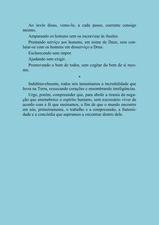 Ao invés disso, vemo-lo, a cada passo, coerente consigo
mesmo.
Amparando os homens sem os escravizar às ilusões.
Prestando serviço aos homens, em nome de Deus, sem conluiar-se com os homens em desserviço a Deus.
Esclarecendo sem impor.
Ajudando sem exigir.
Promovendo o bem de todos, sem cogitar do bem de si mesmo.
*
Indubitavelmente, todos nós lamentamos a incredulidade que
lavra na Terra, ressecando corações e ensombrando inteligências.
Urge, porém, compreender que, para abolir a tirania da negação que entenebrece o espírito humano, será necessário viver de
acordo com a fé que ensinamos, a fim de que o mundo encontre
em nós, primeiramente, o trabalho e a compreensão, a fraternidade e a concórdia que aspiramos a encontrar dentro dele.

 