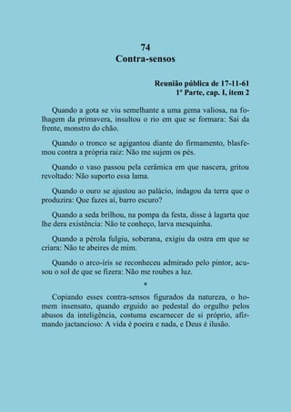 74
Contra-sensos
Reunião pública de 17-11-61
1ª Parte, cap. I, item 2
Quando a gota se viu semelhante a uma gema valiosa, na folhagem da primavera, insultou o rio em que se formara: Sai da
frente, monstro do chão.
Quando o tronco se agigantou diante do firmamento, blasfemou contra a própria raiz: Não me sujem os pés.
Quando o vaso passou pela cerâmica em que nascera, gritou
revoltado: Não suporto essa lama.
Quando o ouro se ajustou ao palácio, indagou da terra que o
produzira: Que fazes aí, barro escuro?
Quando a seda brilhou, na pompa da festa, disse à lagarta que
lhe dera existência: Não te conheço, larva mesquinha.
Quando a pérola fulgiu, soberana, exigiu da ostra em que se
criara: Não te abeires de mim.
Quando o arco-íris se reconheceu admirado pelo pintor, acusou o sol de que se fizera: Não me roubes a luz.
*
Copiando esses contra-sensos figurados da natureza, o homem insensato, quando erguido ao pedestal do orgulho pelos
abusos da inteligência, costuma escarnecer de si próprio, afirmando jactancioso: A vida é poeira e nada, e Deus é ilusão.

 