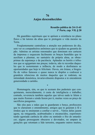 76
Anjos desconhecidos
Reunião pública de 24-11-61
1ª Parte, cap. VII, § 20
Há guardiães espirituais que te apóiam a existência no plano
físico e há tutores da alma que te protegem a vida mesmo na
Terra.
Freqüentemente centralizas a atenção nos poderosos do dia,
sem ver os companheiros anônimos que te ajudam na garantia do
pão. Admiras os artistas renomados que dominam nos cartazes
da imprensa e esquecem facilmente os braços humildes que te
auxiliam a plasmar, no santuário da própria alma, as obrasprimas da esperança e da paciência. Aplaudes os heróis e tribunos que se agigantam nas praças; todavia, não te recordas daqueles que te sustentaram a infância, de modo a desfrutares as
oportunidades que hoje te felicitam. Ouves, em êxtase, a biografia de vultos famosos e quase nunca te dispões a conhecer a
grandeza silenciosa de muitos daqueles que te rodeiam, na
intimidade doméstica, invariavelmente dispostos a te estenderem
generosidade e carinho.
*
Homenageia, sim, os que te acenam dos pedestais que conquistaram, merecidamente, à custa de inteligência e trabalho;
contudo, reverencia também aqueles que talvez nada te falem e
que muito fizeram e ainda fazem por ti, muitas vezes ao preço de
sacrifícios pungentes.
São eles pais e mães que te guardaram o berço, professores
que te clarearam o entendimento, amigos que te guiaram à fé e
irmãos que te ensinaram a confiar e servir... Vários deles jazem
agora, na retaguarda, acabrunhados e encanecidos, experimentando agoniada carência de afeto ou sentindo o frio do entardecer; alguns prosseguem obscuros e devotados, no amparo às
gerações que retomam a lide terrestre, enquanto outros muitos,

 