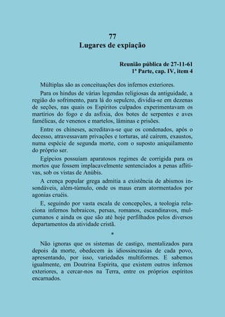 77
Lugares de expiação
Reunião pública de 27-11-61
1ª Parte, cap. IV, item 4
Múltiplas são as conceituações dos infernos exteriores.
Para os hindus de várias legendas religiosas da antiguidade, a
região do sofrimento, para lá do sepulcro, dividia-se em dezenas
de seções, nas quais os Espíritos culpados experimentavam os
martírios do fogo e da asfixia, dos botes de serpentes e aves
famélicas, de venenos e martelos, lâminas e prisões.
Entre os chineses, acreditava-se que os condenados, após o
decesso, atravessavam privações e torturas, até caírem, exaustos,
numa espécie de segunda morte, com o suposto aniquilamento
do próprio ser.
Egípcios possuíam aparatosos regimes de corrigida para os
mortos que fossem implacavelmente sentenciados a penas aflitivas, sob os vistas de Anúbis.
A crença popular grega admitia a existência de abismos insondáveis, além-túmulo, onde os maus eram atormentados por
agonias cruéis.
E, seguindo por vasta escala de concepções, a teologia relaciona infernos hebraicos, persas, romanos, escandinavos, mulçumanos e ainda os que são até hoje perfilhados pelos diversos
departamentos da atividade cristã.
*
Não ignoras que os sistemas de castigo, mentalizados para
depois da morte, obedecem às idiossincrasias de cada povo,
apresentando, por isso, variedades multiformes. E sabemos
igualmente, em Doutrina Espírita, que existem outros infernos
exteriores, a cercar-nos na Terra, entre os próprios espíritos
encarnados.

 